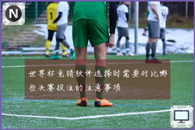 世界杯竞猜软件选择时需要对比哪些决赛投注的注意事项
