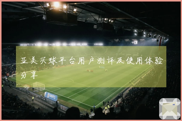 亚美买球平台用户测评及使用体验分享