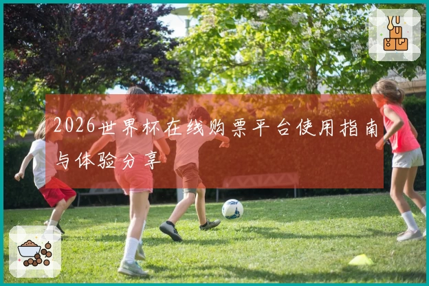 2026世界杯在线购票平台使用指南与体验分享