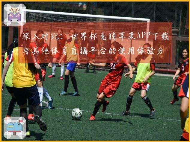 深入对比：世界杯竞猜苹果APP下载与其他体育直播平台的使用体验分析