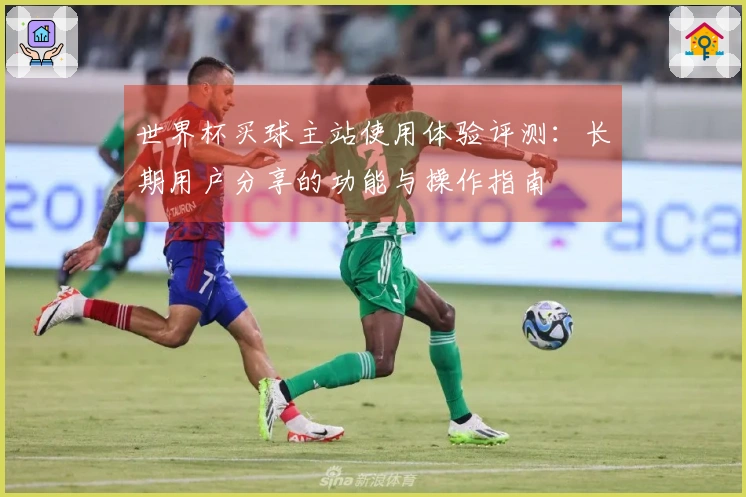 世界杯买球主站使用体验评测：长期用户分享的功能与操作指南