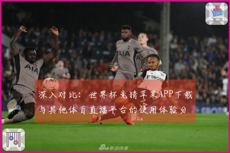 深入对比：世界杯竞猜苹果APP下载与其他体育直播平台的使用体验分析